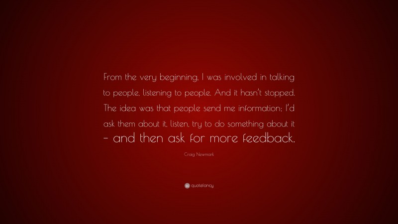 Craig Newmark Quote: “From the very beginning, I was involved in talking to people, listening to people. And it hasn’t stopped. The idea was that people send me information; I’d ask them about it, listen, try to do something about it – and then ask for more feedback.”