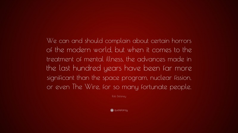 Rob Delaney Quote: “We can and should complain about certain horrors of the modern world, but when it comes to the treatment of mental illness, the advances made in the last hundred years have been far more significant than the space program, nuclear fission, or even The Wire, for so many fortunate people.”