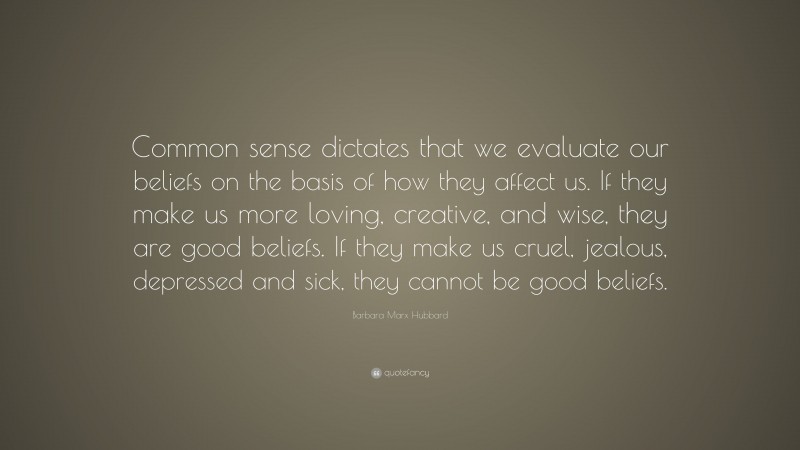 Barbara Marx Hubbard Quote: “Common sense dictates that we evaluate our beliefs on the basis of how they affect us. If they make us more loving, creative, and wise, they are good beliefs. If they make us cruel, jealous, depressed and sick, they cannot be good beliefs.”