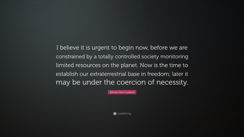 Barbara Marx Hubbard Quote: “I believe it is urgent to begin now, before we are constrained by a totally controlled society monitoring limited resources on the planet. Now is the time to establish our extraterrestrial base in freedom; later it may be under the coercion of necessity.”
