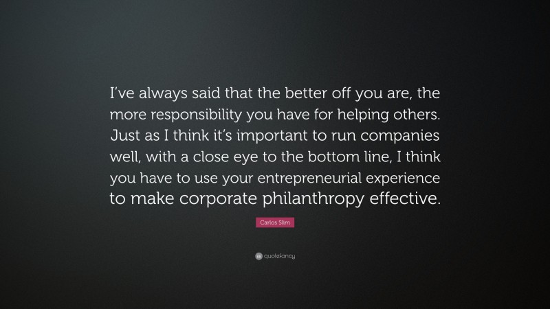Carlos Slim Quote: “I’ve always said that the better off you are, the more responsibility you have for helping others. Just as I think it’s important to run companies well, with a close eye to the bottom line, I think you have to use your entrepreneurial experience to make corporate philanthropy effective.”