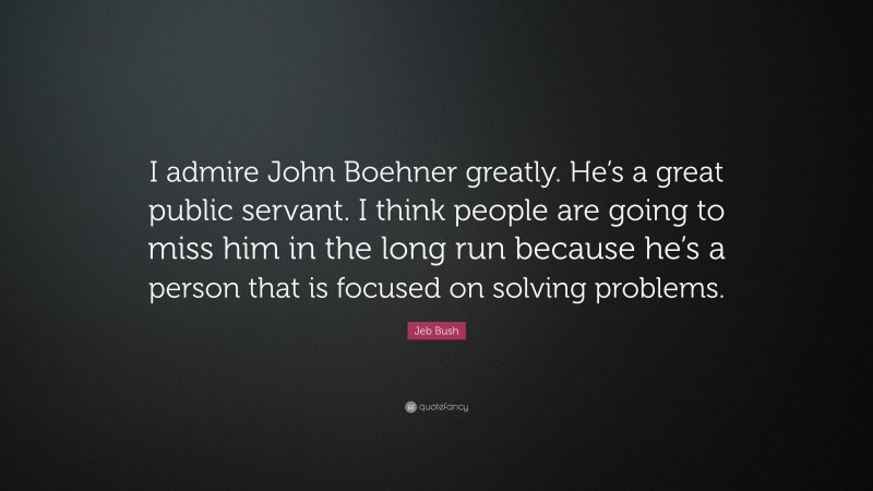 Jeb Bush Quote: “I admire John Boehner greatly. He’s a great public servant. I think people are going to miss him in the long run because he’s a person that is focused on solving problems.”