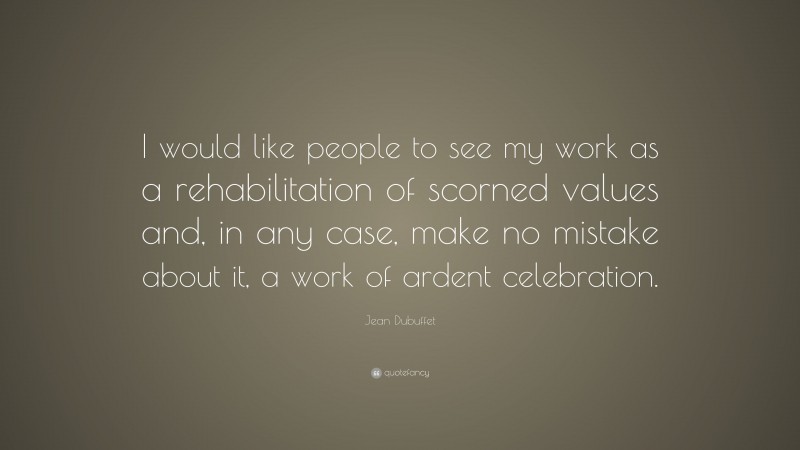Jean Dubuffet Quote: “I would like people to see my work as a rehabilitation of scorned values and, in any case, make no mistake about it, a work of ardent celebration.”