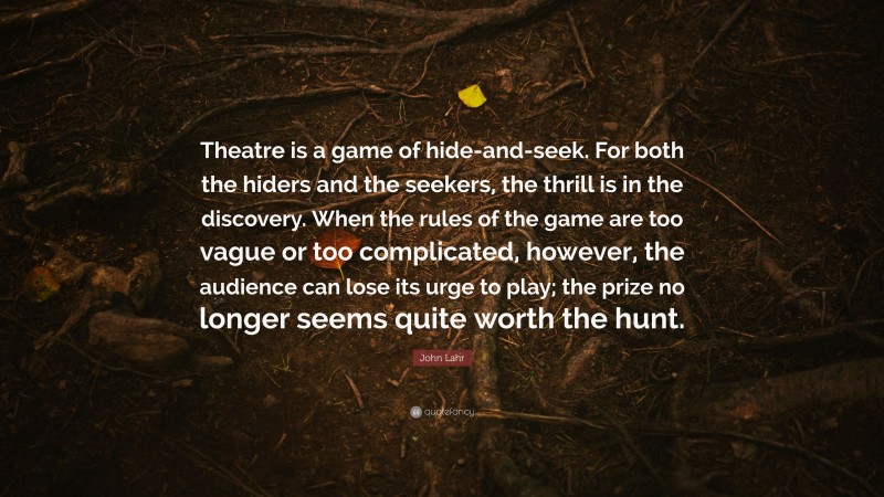 John Lahr Quote: “Theatre is a game of hide-and-seek. For both the hiders and the seekers, the thrill is in the discovery. When the rules of the game are too vague or too complicated, however, the audience can lose its urge to play; the prize no longer seems quite worth the hunt.”