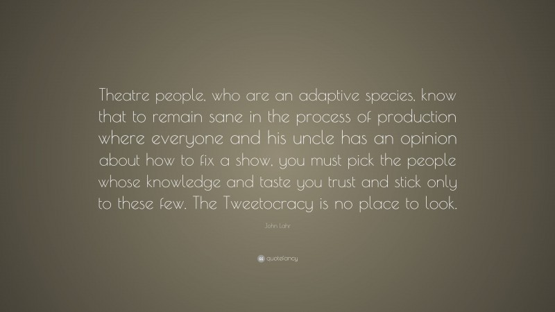John Lahr Quote: “Theatre people, who are an adaptive species, know that to remain sane in the process of production where everyone and his uncle has an opinion about how to fix a show, you must pick the people whose knowledge and taste you trust and stick only to these few. The Tweetocracy is no place to look.”