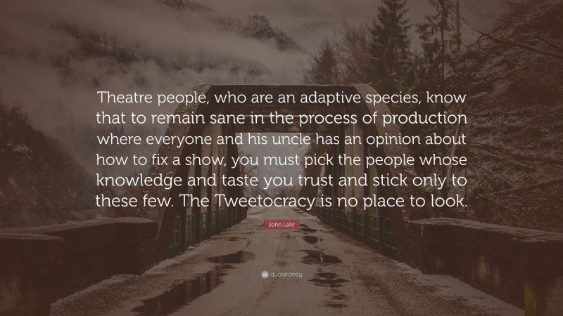John Lahr Quote: “Theatre people, who are an adaptive species, know that to remain sane in the process of production where everyone and his uncle has an opinion about how to fix a show, you must pick the people whose knowledge and taste you trust and stick only to these few. The Tweetocracy is no place to look.”