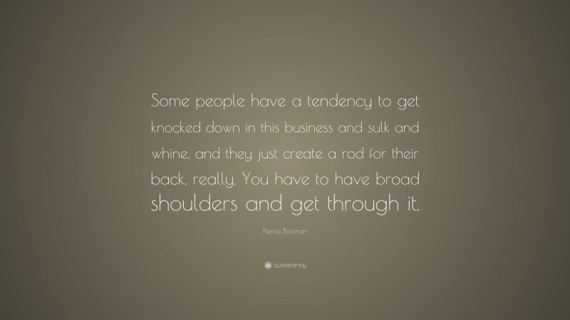 Pierce Brosnan Quote: “Some people have a tendency to get knocked down in this business and sulk and whine, and they just create a rod for their back, really. You have to have broad shoulders and get through it.”