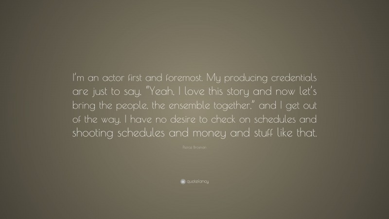 Pierce Brosnan Quote: “I’m an actor first and foremost. My producing credentials are just to say, “Yeah, I love this story and now let’s bring the people, the ensemble together,” and I get out of the way. I have no desire to check on schedules and shooting schedules and money and stuff like that.”