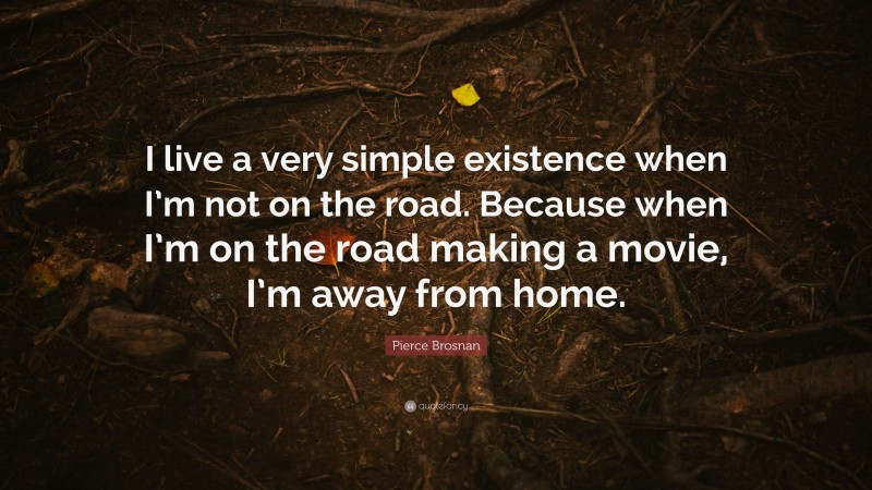 Pierce Brosnan Quote: “I live a very simple existence when I’m not on the road. Because when I’m on the road making a movie, I’m away from home.”
