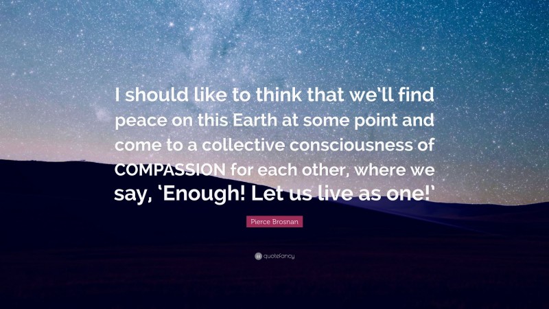 Pierce Brosnan Quote: “I should like to think that we’ll find peace on this Earth at some point and come to a collective consciousness of COMPASSION for each other, where we say, ‘Enough! Let us live as one!’”