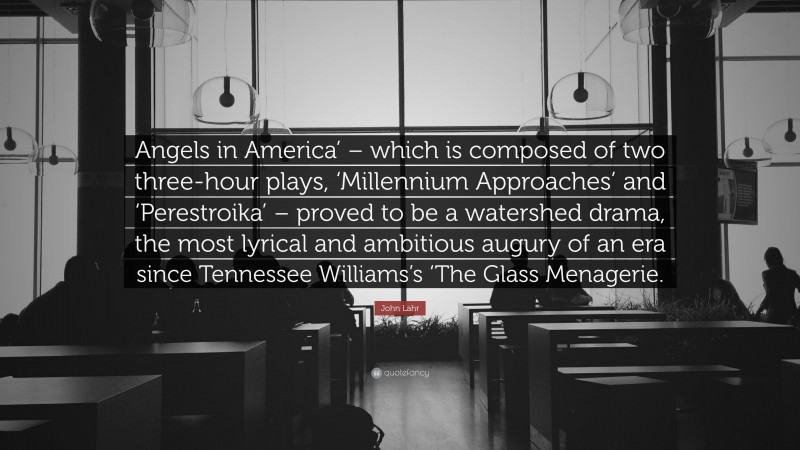 John Lahr Quote: “Angels in America’ – which is composed of two three-hour plays, ‘Millennium Approaches’ and ‘Perestroika’ – proved to be a watershed drama, the most lyrical and ambitious augury of an era since Tennessee Williams’s ‘The Glass Menagerie.”