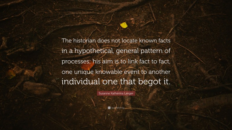 Susanne Katherina Langer Quote: “The historian does not locate known facts in a hypothetical, general pattern of processes; his aim is to link fact to fact, one unique knowable event to another individual one that begot it.”