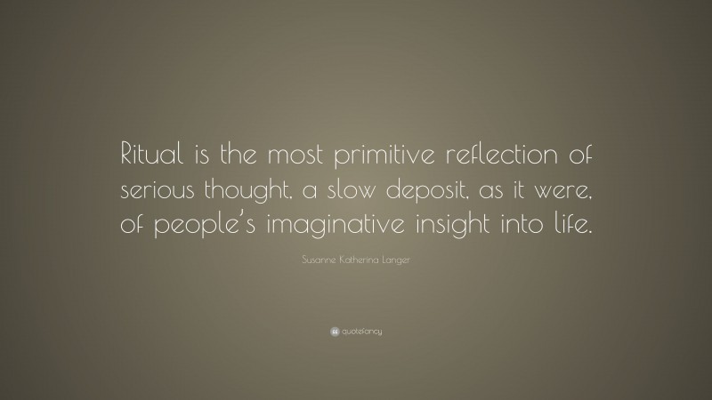 Susanne Katherina Langer Quote: “Ritual is the most primitive reflection of serious thought, a slow deposit, as it were, of people’s imaginative insight into life.”