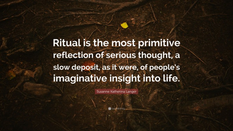 Susanne Katherina Langer Quote: “Ritual is the most primitive reflection of serious thought, a slow deposit, as it were, of people’s imaginative insight into life.”