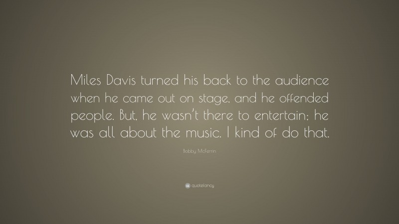 Bobby McFerrin Quote: “Miles Davis turned his back to the audience when he came out on stage, and he offended people. But, he wasn’t there to entertain; he was all about the music. I kind of do that.”