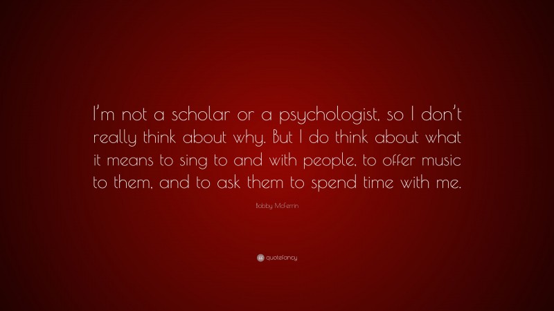 Bobby McFerrin Quote: “I’m not a scholar or a psychologist, so I don’t really think about why. But I do think about what it means to sing to and with people, to offer music to them, and to ask them to spend time with me.”