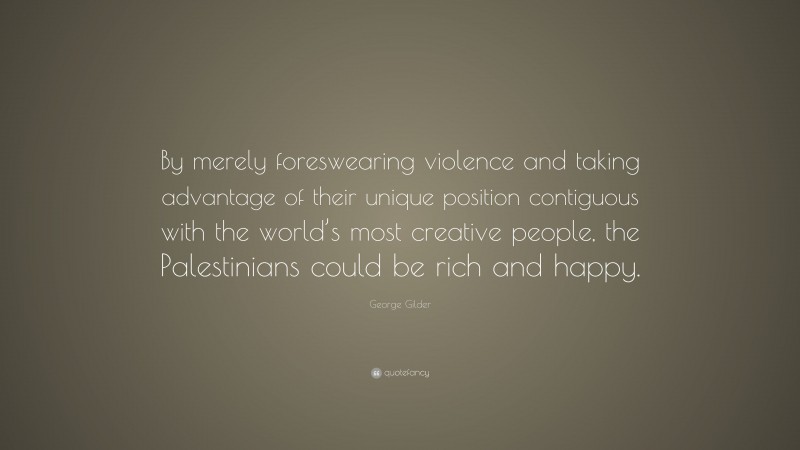 George Gilder Quote: “By merely foreswearing violence and taking advantage of their unique position contiguous with the world’s most creative people, the Palestinians could be rich and happy.”