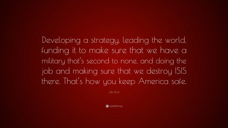 Jeb Bush Quote: “Developing a strategy, leading the world, funding it to make sure that we have a military that’s second to none, and doing the job and making sure that we destroy ISIS there. That’s how you keep America safe.”