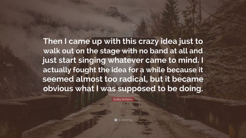 Bobby McFerrin Quote: “Then I came up with this crazy idea just to walk out on the stage with no band at all and just start singing whatever came to mind. I actually fought the idea for a while because it seemed almost too radical, but it became obvious what I was supposed to be doing.”