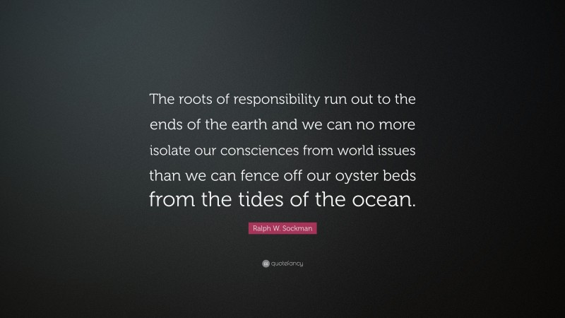 Ralph W. Sockman Quote: “The roots of responsibility run out to the ends of the earth and we can no more isolate our consciences from world issues than we can fence off our oyster beds from the tides of the ocean.”