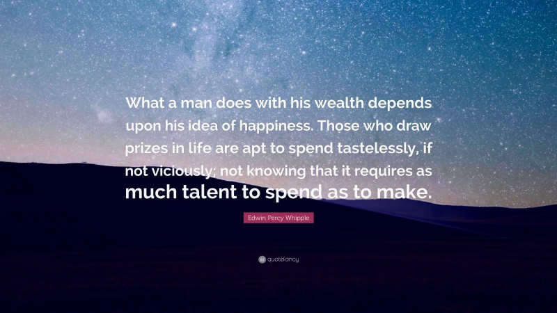 Edwin Percy Whipple Quote: “What a man does with his wealth depends upon his idea of happiness. Those who draw prizes in life are apt to spend tastelessly, if not viciously; not knowing that it requires as much talent to spend as to make.”