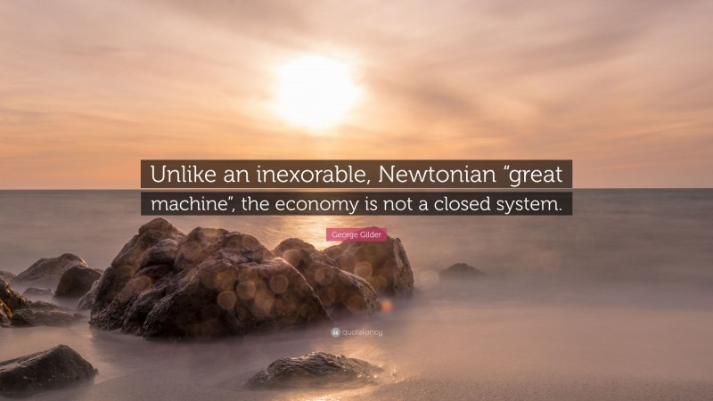 George Gilder Quote: “Unlike an inexorable, Newtonian “great machine”, the economy is not a closed system.”