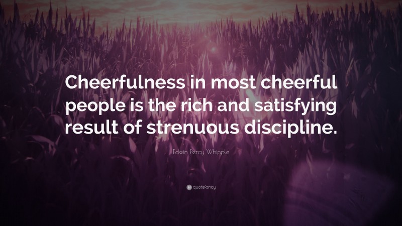 Edwin Percy Whipple Quote: “Cheerfulness in most cheerful people is the rich and satisfying result of strenuous discipline.”