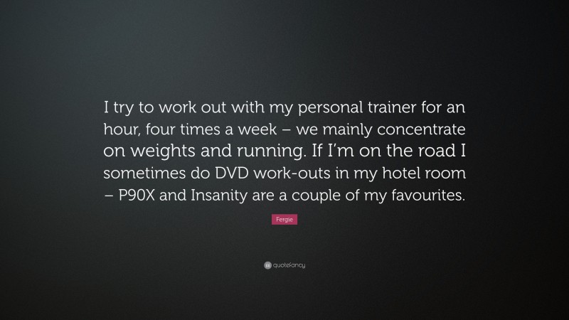 Fergie Quote: “I try to work out with my personal trainer for an hour, four times a week – we mainly concentrate on weights and running. If I’m on the road I sometimes do DVD work-outs in my hotel room – P90X and Insanity are a couple of my favourites.”