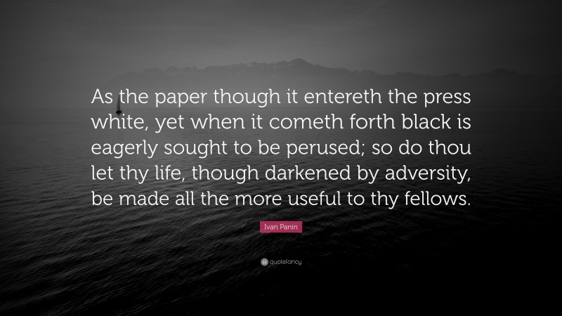 Ivan Panin Quote: “As the paper though it entereth the press white, yet when it cometh forth black is eagerly sought to be perused; so do thou let thy life, though darkened by adversity, be made all the more useful to thy fellows.”