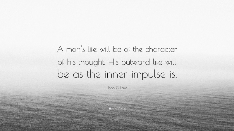 John G. Lake Quote: “A man’s life will be of the character of his thought. His outward life will be as the inner impulse is.”