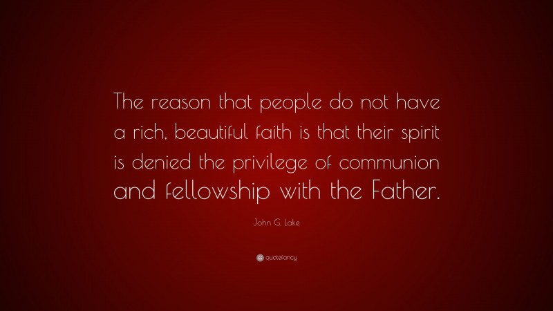 John G. Lake Quote: “The reason that people do not have a rich, beautiful faith is that their spirit is denied the privilege of communion and fellowship with the Father.”