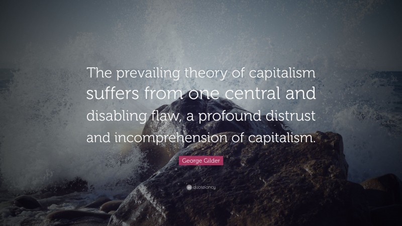 George Gilder Quote: “The prevailing theory of capitalism suffers from one central and disabling flaw, a profound distrust and incomprehension of capitalism.”