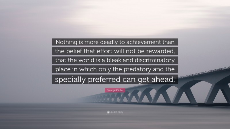 George Gilder Quote: “Nothing is more deadly to achievement than the belief that effort will not be rewarded, that the world is a bleak and discriminatory place in which only the predatory and the specially preferred can get ahead.”