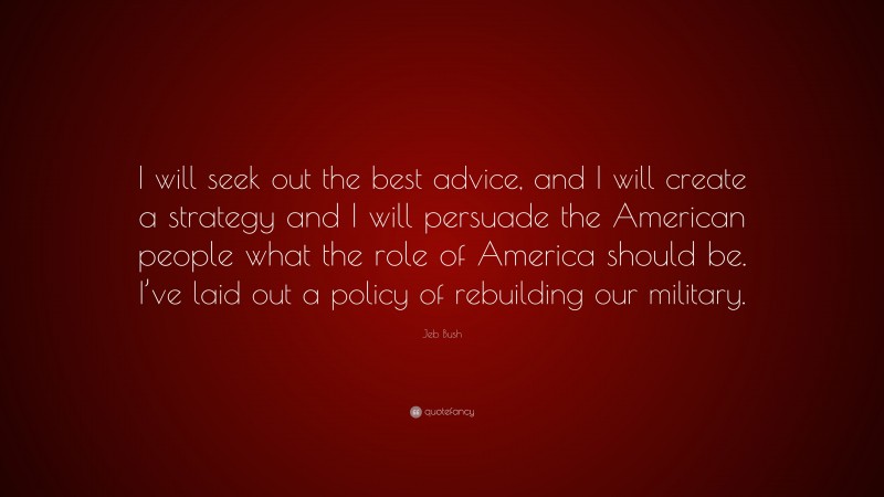 Jeb Bush Quote: “I will seek out the best advice, and I will create a strategy and I will persuade the American people what the role of America should be. I’ve laid out a policy of rebuilding our military.”