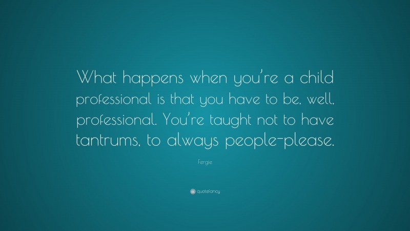 Fergie Quote: “What happens when you’re a child professional is that you have to be, well, professional. You’re taught not to have tantrums, to always people-please.”