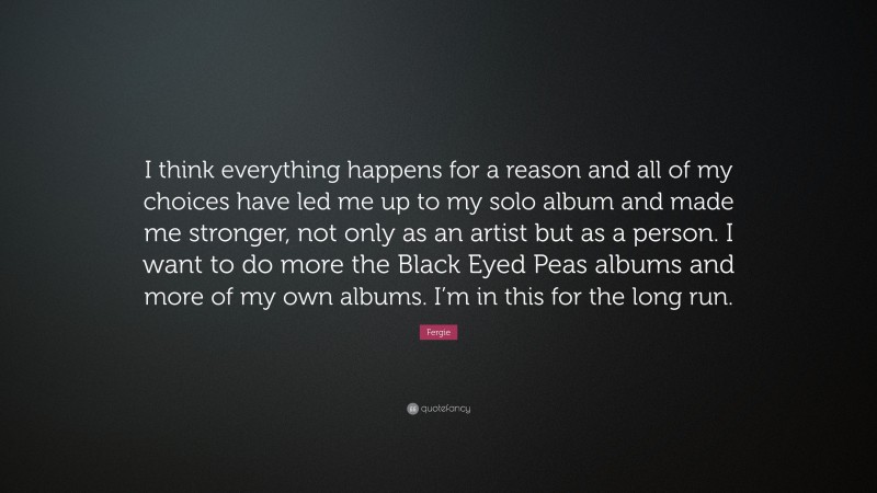 Fergie Quote: “I think everything happens for a reason and all of my choices have led me up to my solo album and made me stronger, not only as an artist but as a person. I want to do more the Black Eyed Peas albums and more of my own albums. I’m in this for the long run.”