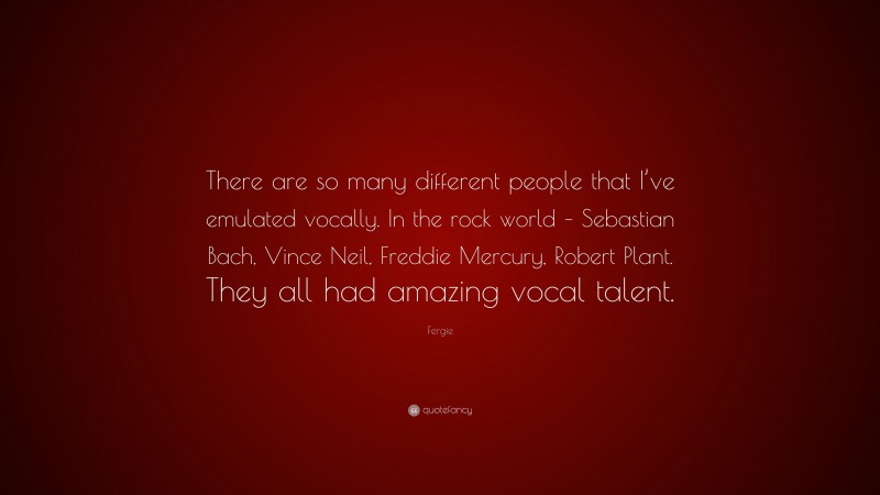 Fergie Quote: “There are so many different people that I’ve emulated vocally. In the rock world – Sebastian Bach, Vince Neil, Freddie Mercury, Robert Plant. They all had amazing vocal talent.”