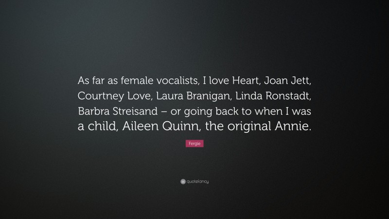 Fergie Quote: “As far as female vocalists, I love Heart, Joan Jett, Courtney Love, Laura Branigan, Linda Ronstadt, Barbra Streisand – or going back to when I was a child, Aileen Quinn, the original Annie.”
