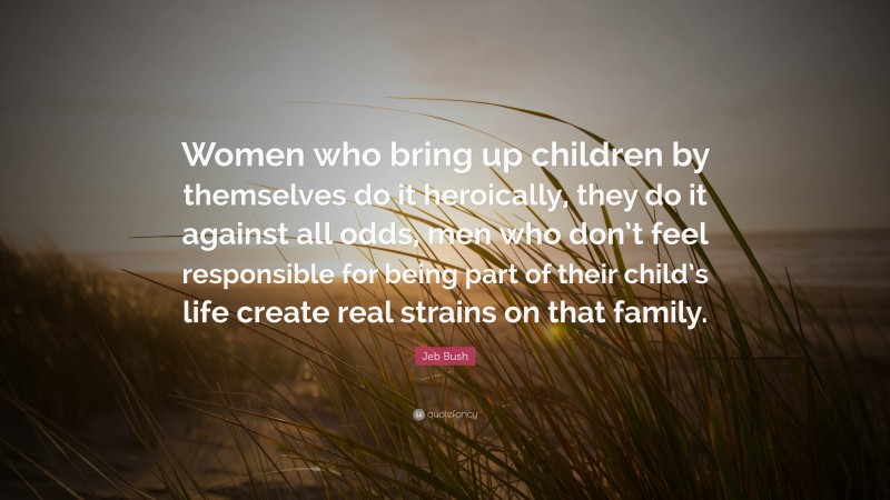 Jeb Bush Quote: “Women who bring up children by themselves do it heroically, they do it against all odds, men who don’t feel responsible for being part of their child’s life create real strains on that family.”