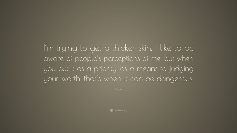 Fergie Quote: “I’m trying to get a thicker skin. I like to be aware of people’s perceptions of me, but when you put it as a priority, as a means to judging your worth, that’s when it can be dangerous.”