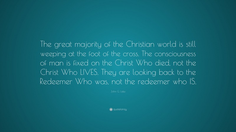 John G. Lake Quote: “The great majority of the Christian world is still weeping at the foot of the cross. The consciousness of man is fixed on the Christ Who died, not the Christ Who LIVES. They are looking back to the Redeemer Who was, not the redeemer who IS.”