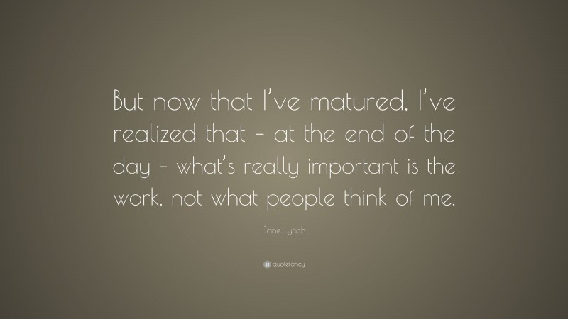 Jane Lynch Quote: “But now that I’ve matured, I’ve realized that – at the end of the day – what’s really important is the work, not what people think of me.”