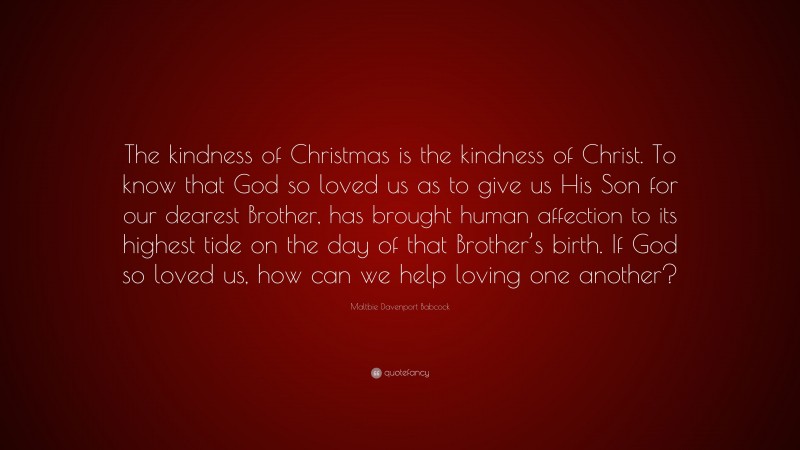 Maltbie Davenport Babcock Quote: “The kindness of Christmas is the kindness of Christ. To know that God so loved us as to give us His Son for our dearest Brother, has brought human affection to its highest tide on the day of that Brother’s birth. If God so loved us, how can we help loving one another?”