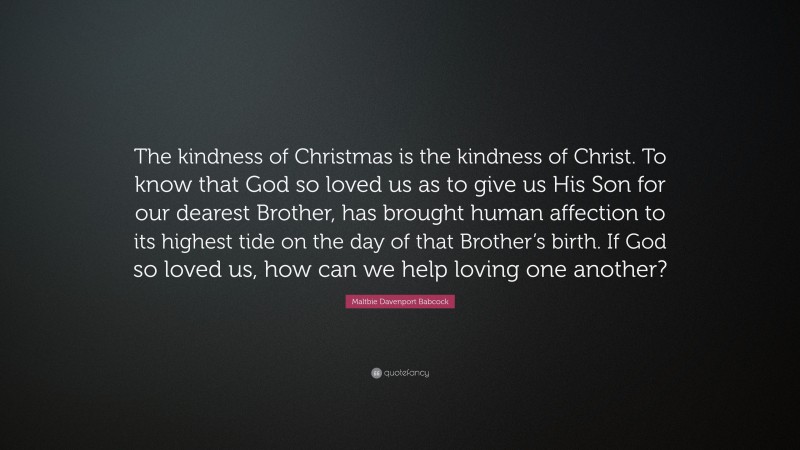Maltbie Davenport Babcock Quote: “The kindness of Christmas is the kindness of Christ. To know that God so loved us as to give us His Son for our dearest Brother, has brought human affection to its highest tide on the day of that Brother’s birth. If God so loved us, how can we help loving one another?”