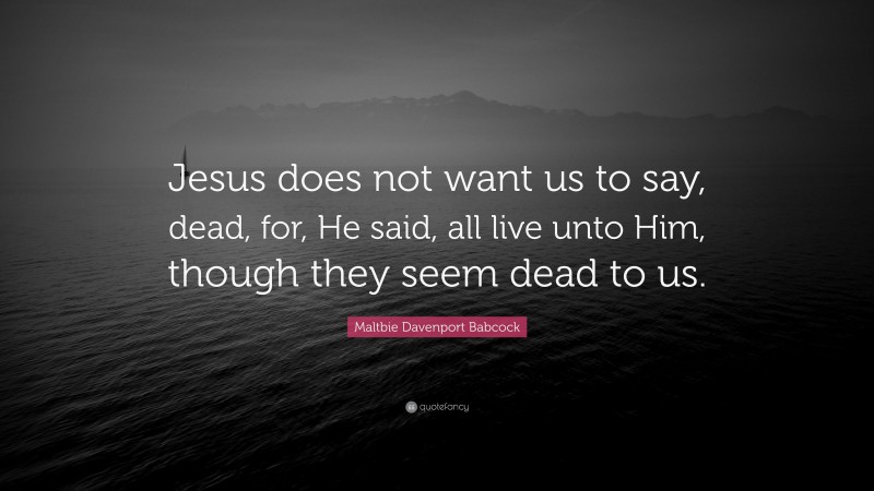 Maltbie Davenport Babcock Quote: “Jesus does not want us to say, dead, for, He said, all live unto Him, though they seem dead to us.”