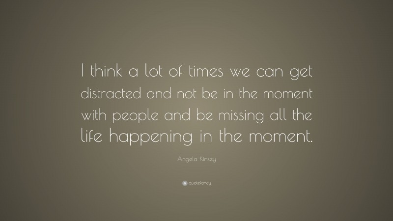 Angela Kinsey Quote: “I think a lot of times we can get distracted and not be in the moment with people and be missing all the life happening in the moment.”