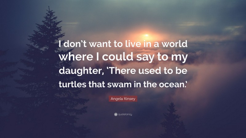 Angela Kinsey Quote: “I don’t want to live in a world where I could say to my daughter, ‘There used to be turtles that swam in the ocean.’”