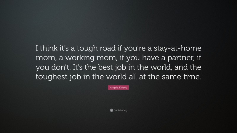 Angela Kinsey Quote: “I think it’s a tough road if you’re a stay-at-home mom, a working mom, if you have a partner, if you don’t. It’s the best job in the world, and the toughest job in the world all at the same time.”