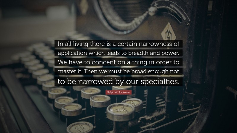 Ralph W. Sockman Quote: “In all living there is a certain narrowness of application which leads to breadth and power. We have to concent on a thing in order to master it. Then we must be broad enough not to be narrowed by our specialties.”