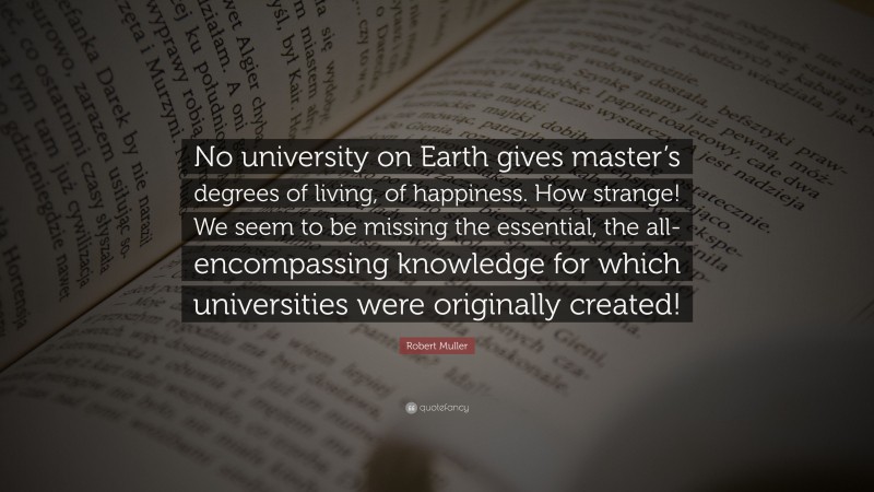 Robert Muller Quote: “No university on Earth gives master’s degrees of living, of happiness. How strange! We seem to be missing the essential, the all-encompassing knowledge for which universities were originally created!”